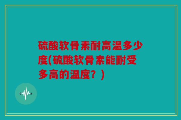 硫酸软骨素耐高温多少度(硫酸软骨素能耐受多高的温度？)