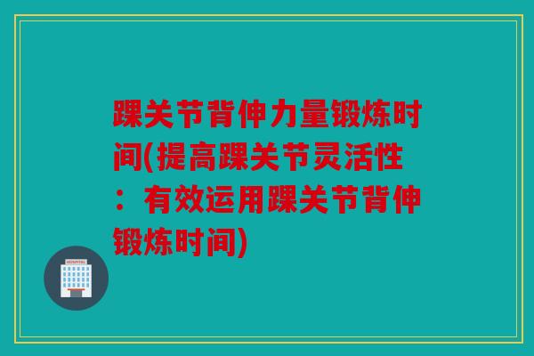 踝关节背伸力量锻炼时间(提高踝关节灵活性：有效运用踝关节背伸锻炼时间)