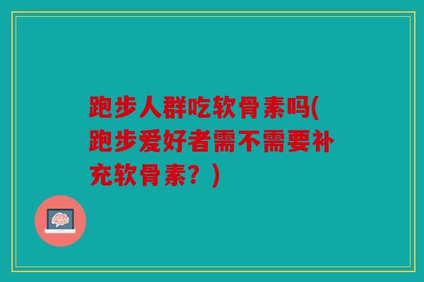 跑步人群吃软骨素吗(跑步爱好者需不需要补充软骨素？)