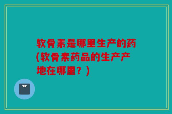 软骨素是哪里生产的药(软骨素药品的生产产地在哪里？)