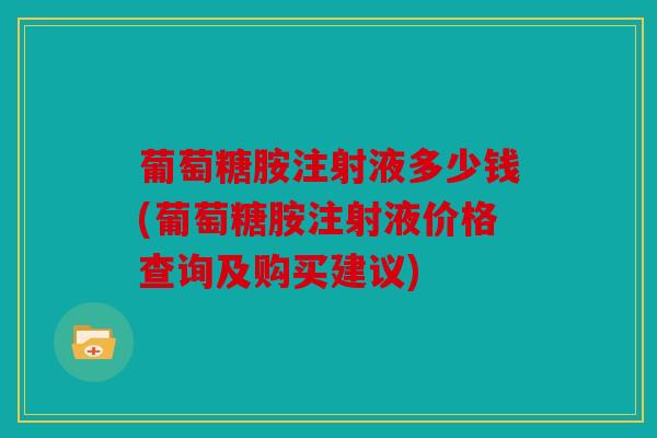 葡萄糖胺注射液多少钱(葡萄糖胺注射液价格查询及购买建议)