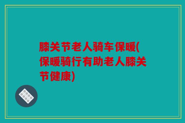 膝关节老人骑车保暖(保暖骑行有助老人膝关节健康)