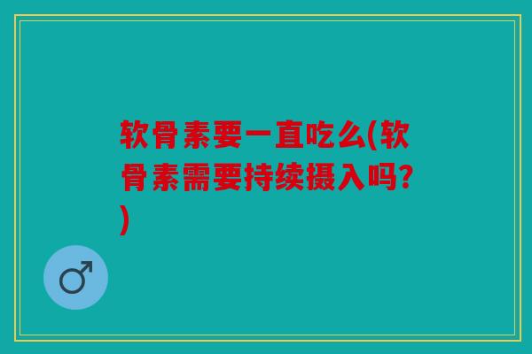 软骨素要一直吃么(软骨素需要持续摄入吗？)