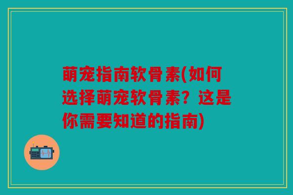 萌宠指南软骨素(如何选择萌宠软骨素？这是你需要知道的指南)