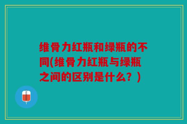 维骨力红瓶和绿瓶的不同(维骨力红瓶与绿瓶之间的区别是什么？)