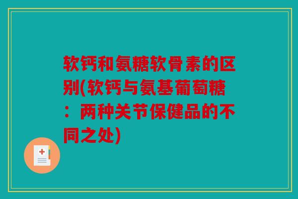 软钙和氨糖软骨素的区别(软钙与氨基葡萄糖：两种关节保健品的不同之处)