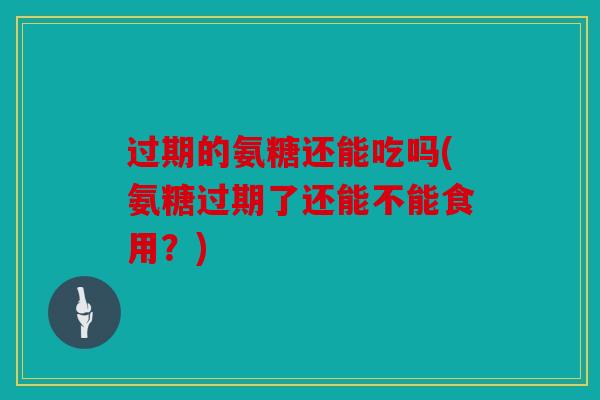 过期的氨糖还能吃吗(氨糖过期了还能不能食用？)