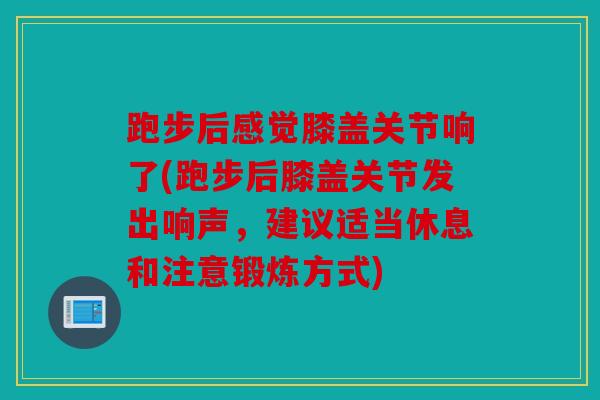 跑步后感觉膝盖关节响了(跑步后膝盖关节发出响声，建议适当休息和注意锻炼方式)