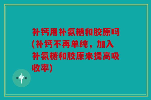 补钙用补氨糖和胶原吗(补钙不再单纯，加入补氨糖和胶原来提高吸收率)