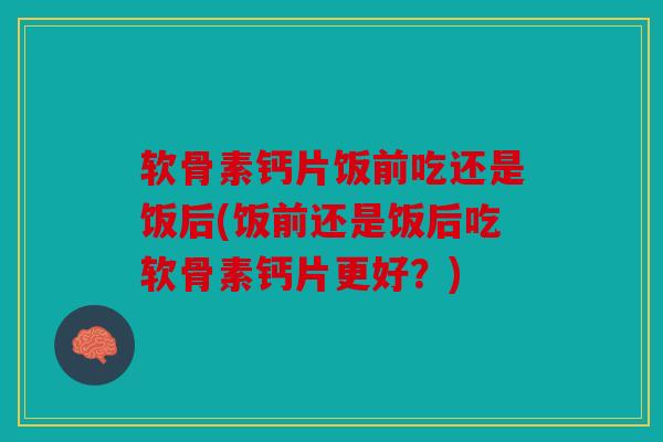 软骨素钙片饭前吃还是饭后(饭前还是饭后吃软骨素钙片更好？)