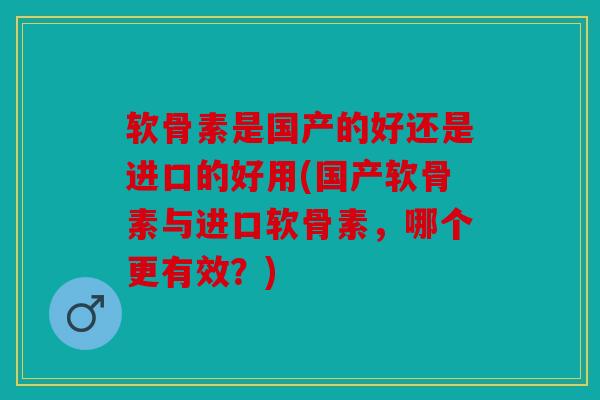 软骨素是国产的好还是进口的好用(国产软骨素与进口软骨素，哪个更有效？)