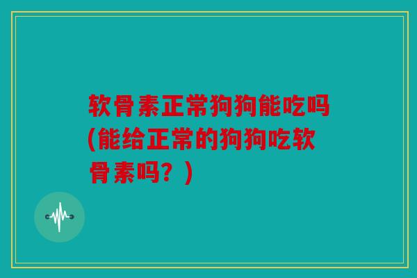 软骨素正常狗狗能吃吗(能给正常的狗狗吃软骨素吗？)