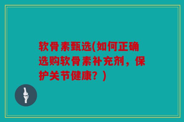 软骨素甄选(如何正确选购软骨素补充剂，保护关节健康？)