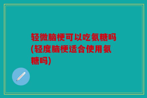 轻微脑梗可以吃氨糖吗(轻度脑梗适合使用氨糖吗)