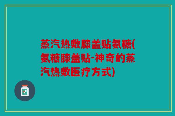 蒸汽热敷膝盖贴氨糖(氨糖膝盖贴-神奇的蒸汽热敷医疗方式)