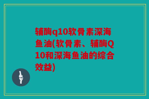 辅酶q10软骨素深海鱼油(软骨素、辅酶Q10和深海鱼油的综合效益)