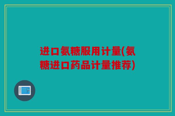 进口氨糖服用计量(氨糖进口药品计量推荐)