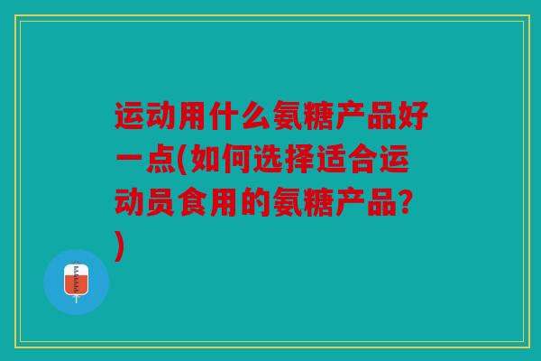 运动用什么氨糖产品好一点(如何选择适合运动员食用的氨糖产品？)