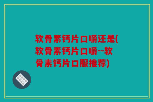 软骨素钙片口嚼还是(软骨素钙片口嚼--软骨素钙片口服推荐)