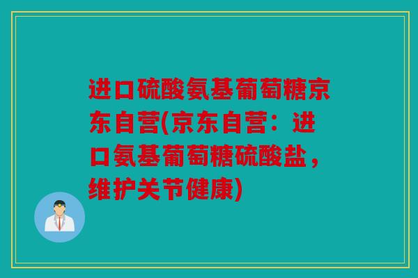 进口硫酸氨基葡萄糖京东自营(京东自营：进口氨基葡萄糖硫酸盐，维护关节健康)