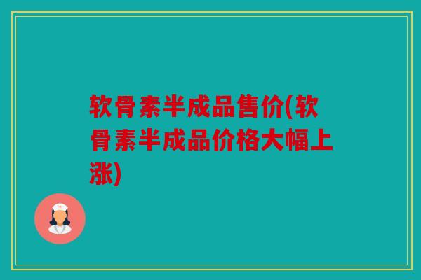 软骨素半成品售价(软骨素半成品价格大幅上涨)