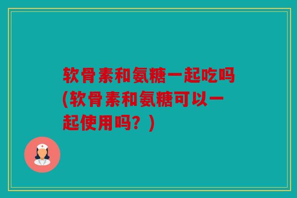 软骨素和氨糖一起吃吗(软骨素和氨糖可以一起使用吗？)