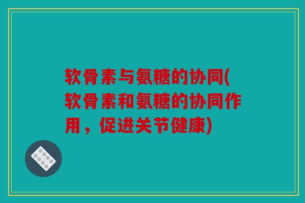 软骨素与氨糖的协同(软骨素和氨糖的协同作用，促进关节健康)