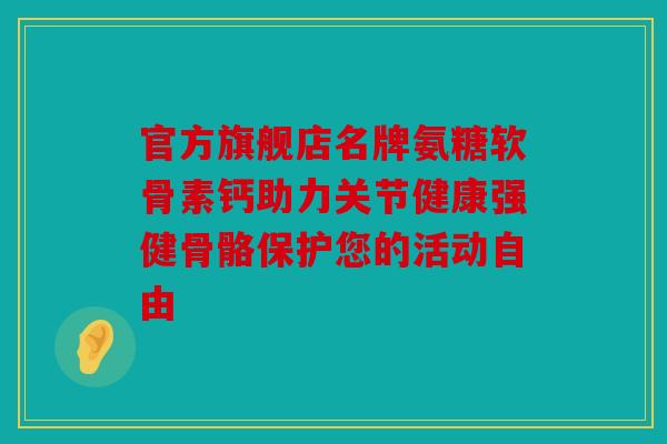 官方旗舰店名牌氨糖软骨素钙助力关节健康强健骨骼保护您的活动自由