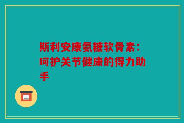 斯利安康氨糖软骨素：呵护关节健康的得力助手