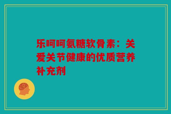 乐呵呵氨糖软骨素：关爱关节健康的优质营养补充剂