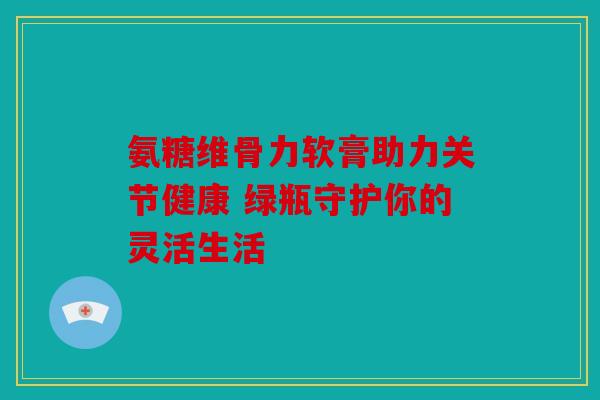 氨糖维骨力软膏助力关节健康 绿瓶守护你的灵活生活