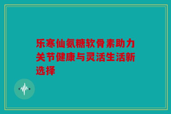 乐寒仙氨糖软骨素助力关节健康与灵活生活新选择