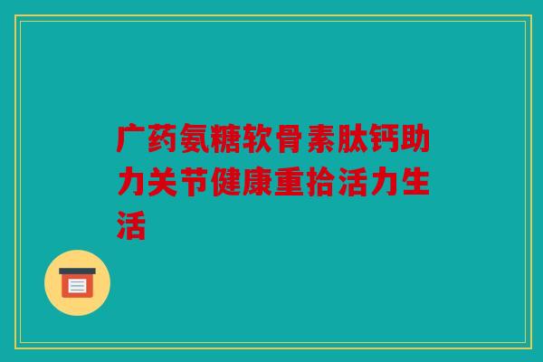 广药氨糖软骨素肽钙助力关节健康重拾活力生活