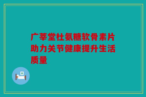 广莘堂杜氨糖软骨素片助力关节健康提升生活质量