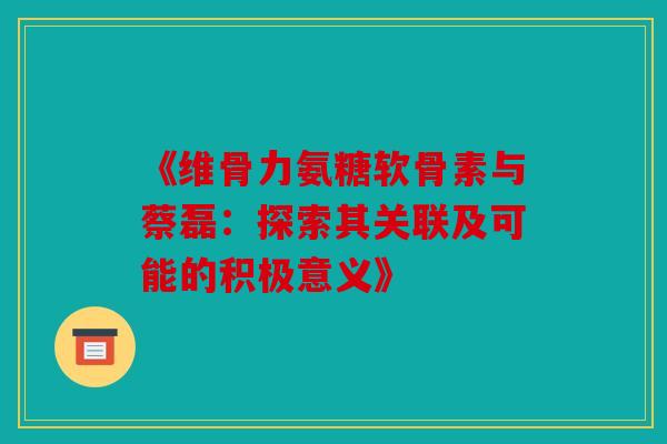 《维骨力氨糖软骨素与蔡磊：探索其关联及可能的积极意义》