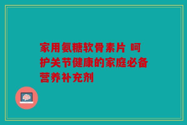 家用氨糖软骨素片 呵护关节健康的家庭必备营养补充剂