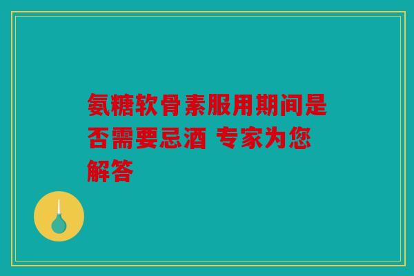 氨糖软骨素服用期间是否需要忌酒 专家为您解答