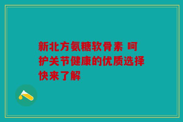 新北方氨糖软骨素 呵护关节健康的优质选择快来了解