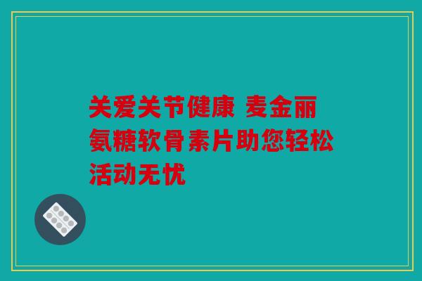 关爱关节健康 麦金丽氨糖软骨素片助您轻松活动无忧