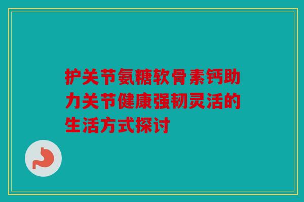 护关节氨糖软骨素钙助力关节健康强韧灵活的生活方式探讨