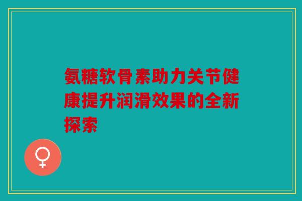 氨糖软骨素助力关节健康提升润滑效果的全新探索