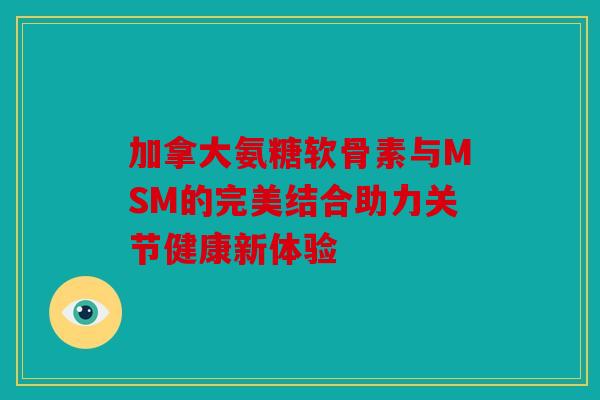 加拿大氨糖软骨素与MSM的完美结合助力关节健康新体验