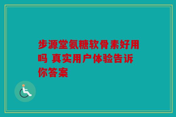 步源堂氨糖软骨素好用吗 真实用户体验告诉你答案