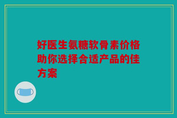 好医生氨糖软骨素价格助你选择合适产品的佳方案