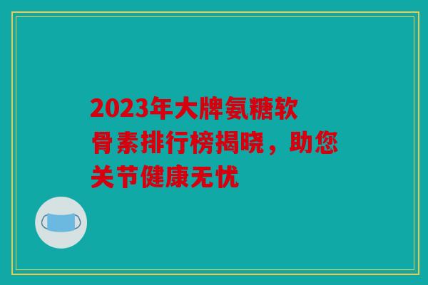 2023年大牌氨糖软骨素排行榜揭晓，助您关节健康无忧