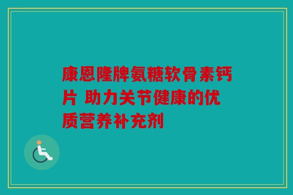 康恩隆牌氨糖软骨素钙片 助力关节健康的优质营养补充剂