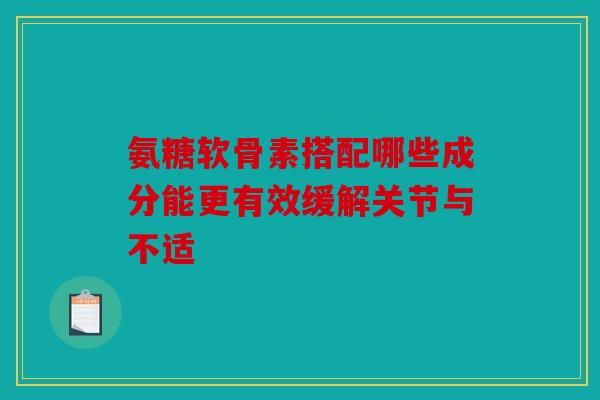 氨糖软骨素搭配哪些成分能更有效缓解关节与不适