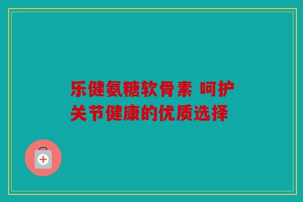 乐健氨糖软骨素 呵护关节健康的优质选择