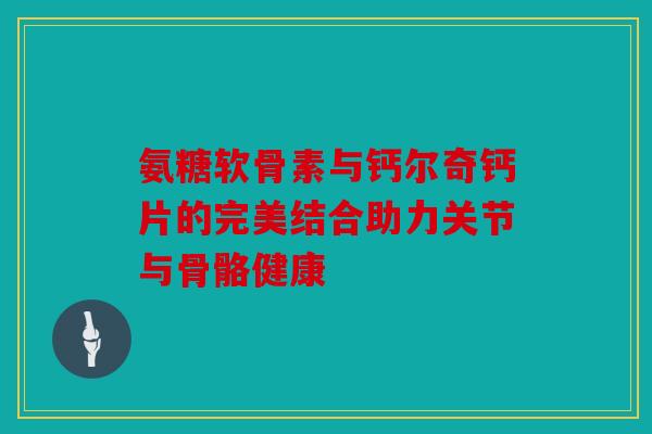 氨糖软骨素与钙尔奇钙片的完美结合助力关节与骨骼健康