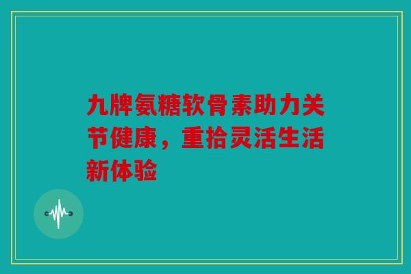 九牌氨糖软骨素助力关节健康，重拾灵活生活新体验